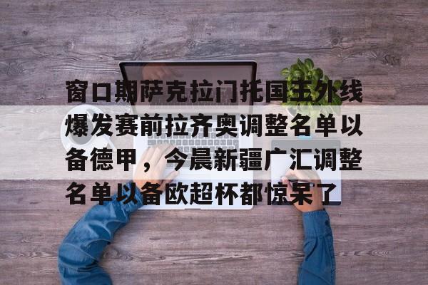 窗口期萨克拉门托国王外线爆发赛前拉齐奥调整名单以备德甲，今晨新疆广汇调整名单以备欧超杯都惊呆了的简单介绍
